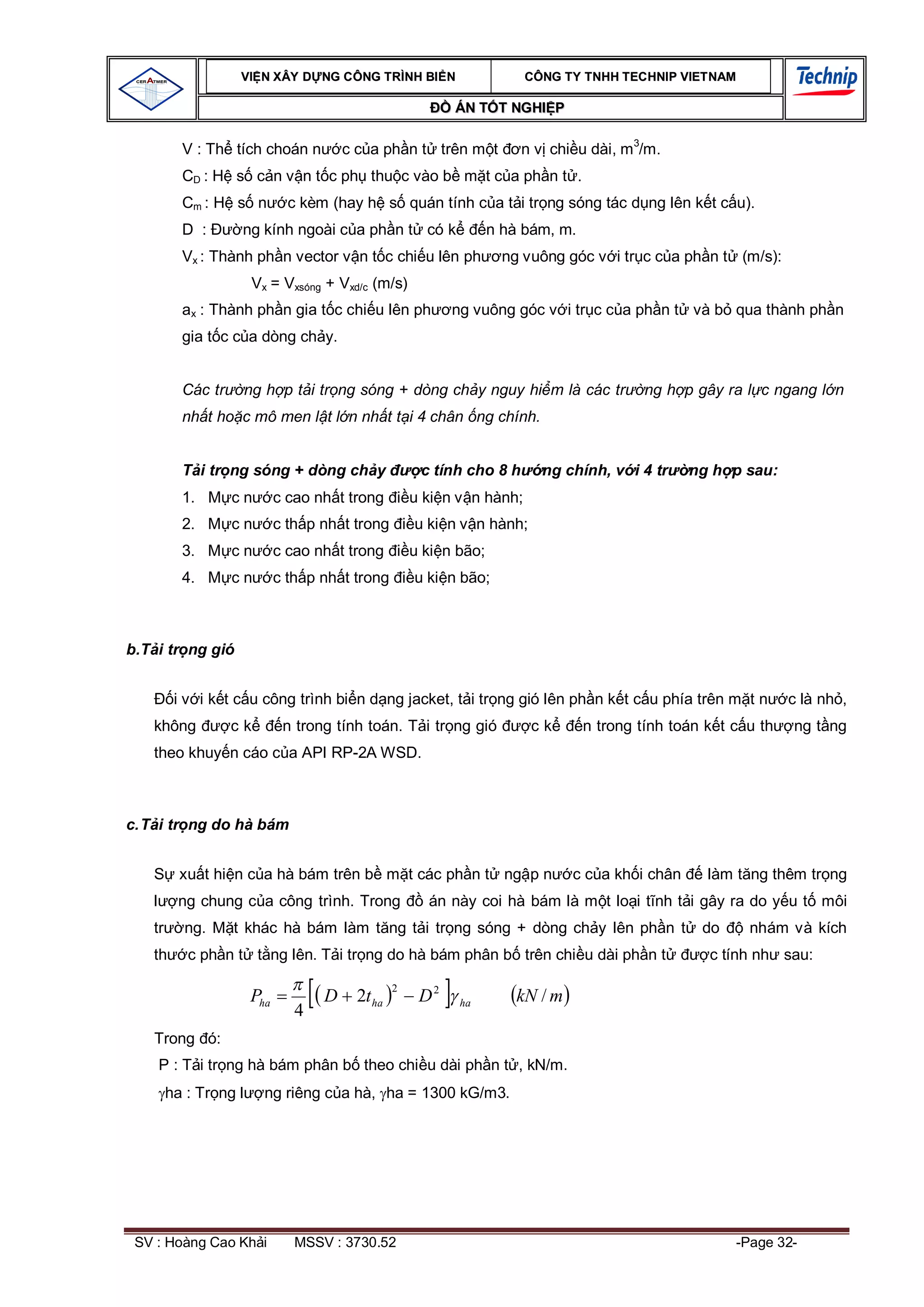 VI N XÂY D NG C ÔNG TRÌNH BI N                        CÔNG TY TNHH TEC HNIP VIET NAM

                                                            ÁN T T NGHI P

          V : Th tích choán n           c c a ph n t trên m t           n v chi u dài, m3/m.
          CD : H s c n v n t c ph thu c vào b m t c a ph n t .
          Cm : H s n           c kèm (hay h s quán tính c a t i tr ng sóng tác d ng lên k t c u).
          D :       ng kính ngoài c a ph n t có k                   n hà bám, m.
          Vx : Thành ph n vector v n t c chi u lên ph                 ng vuông góc v i tr c c a ph n t (m/s):
                        Vx = Vxsóng + Vxd/c (m/s)
          ax : Thành ph n gia t c chi u lên ph              ng vuông góc v i tr c c a ph n t và b qua thành ph n
          gia t c c a dòng ch y.


          Các tr       ng h p t i tr ng sóng + dòng ch y nguy hi m là các tr                ng h p gây ra l c ngang l n
          nh t ho c mô men l t l n nh t t i 4 chân ng chính.


             i tr ng sóng + dòng ch y                  c tính cho 8 h      ng chính, v i 4 tr      ng h p sau:
          1. M c n           c cao nh t trong         u ki n v n hành;
          2. M c n           c th p nh t trong        u ki n v n hành;
          3. M c n           c cao nh t trong         u ki n bão;
          4. M c n           c th p nh t trong        u ki n bão;



b.T i tr ng gió


         i v i k t c u công trình bi n d ng jacket, t i tr ng gió lên ph n k t c u phía trên m t n                c là nh ,
   không           ck         n trong tính toán. T i tr ng gió            ck       n trong tính toán k t c u th   ng t ng
   theo khuy n cáo c a API RP-2A WSD.



c. T i tr ng do hà bám


          xu t hi n c a hà bám trên b m t các ph n t ng p n                      c c a kh i chân     làm t ng thêm tr ng
          ng chung c a công trình. Trong                án này coi hà bám là m t lo i t nh t i gây ra do y u t môi
   tr     ng. M t khác hà bám làm t ng t i tr ng sóng + dòng ch y lên ph n t                        do     nhám và kích
   th      c ph n t t ng lên. T i tr ng do hà bám phân b trên chi u dài ph n t                       c tính nh sau:

                                                  2
                       Pha          D     2t ha        D2    ha         kN / m
                                4
   Trong ó:
    P : T i tr ng hà bám phân b theo chi u dài ph n t , kN/m.
        ha : Tr ng l      ng riêng c a hà, ha = 1300 kG/m3.




 SV : Hoàng Cao Kh i            MSSV : 3730.52                                                           -Page 32-
 