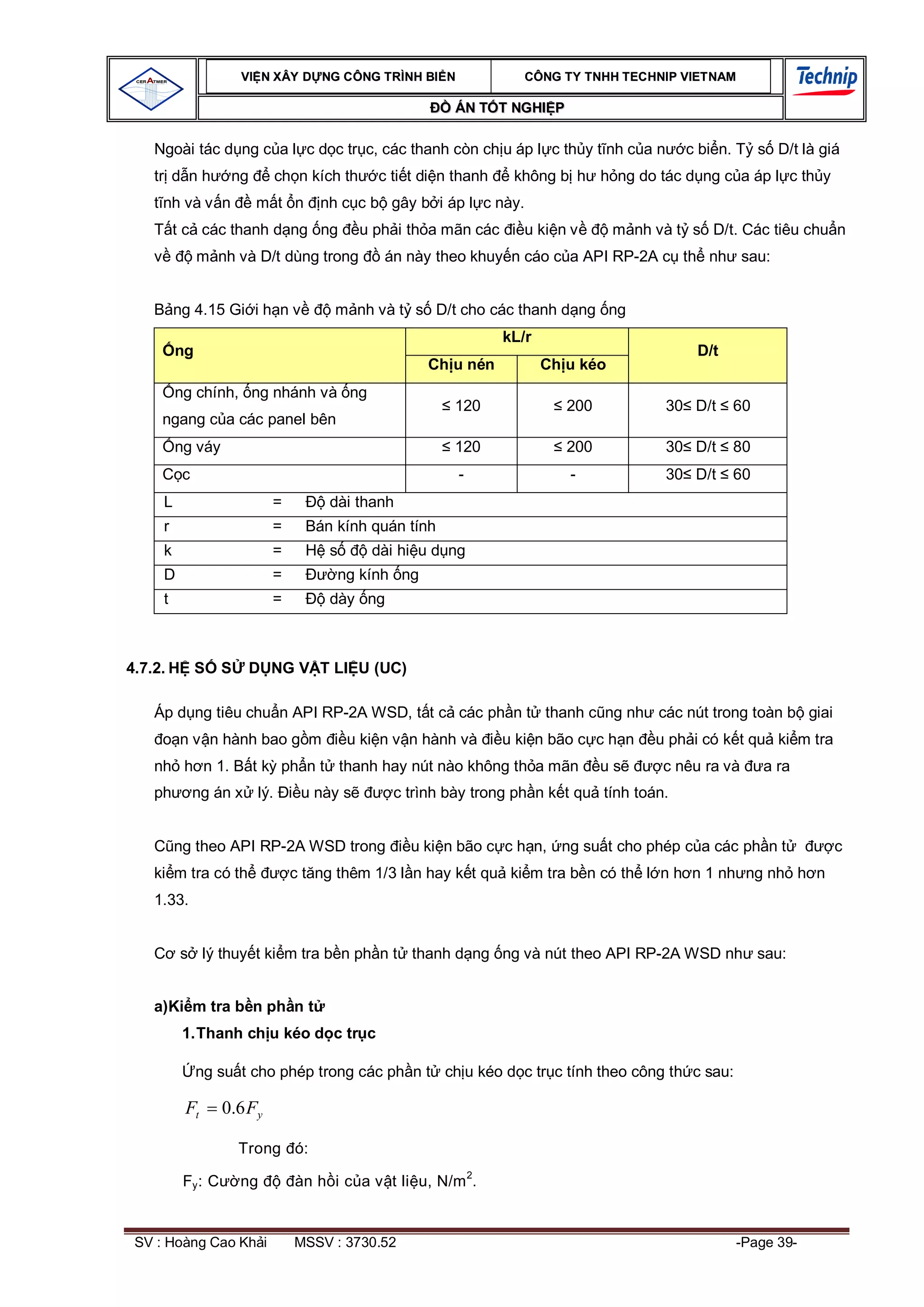 VI N XÂY D NG C ÔNG TRÌNH BI N               CÔNG TY TNHH TEC HNIP VIET NAM

                                                        ÁN T T NGHI P

   Ngoài tác d ng c a l c d c tr c, các thanh còn ch u áp l c th y t nh c a n               c bi n. T s D/t là giá
   tr d n h         ng      ch n kích th     c ti t di n thanh    không b h h ng do tác d ng c a áp l c th y
     nh và v n           m t n      nh c c b gây b i áp l c này.
         t c các thanh d ng ng             u ph i th a mãn các      u ki n v       m nh và t s D/t. Các tiêu chu n
              m nh và D/t dùng trong          án này theo khuy n cáo c a API RP-2A c th nh sau:


         ng 4.15 Gi i h n v           m nh và t s D/t cho các thanh d ng ng
                                                                 kL/r
         ng                                                                                   D/t
                                                     Ch u nén           Ch u kéo
         ng chính, ng nhánh và ng
                                                        120                200            30 D/t    60
     ngang c a các panel bên
         ng váy                                         120                200            30 D/t    80
          c                                              -                 -              30 D/t    60
     L                      =        dài thanh
     r                      =     Bán kính quán tính
     k                      =     H s       dài hi u d ng
     D                      =           ng kính ng
     t                      =        dày ng



4.7.2. H S         S     D NG V T LI U (UC)

   Áp d ng tiêu chu n API RP-2A WSD, t t c các ph n t thanh c ng nh các nút trong toàn b giai
         n v n hành bao g m              u ki n v n hành và      u ki n bão c c h n     u ph i có k t qu ki m tra
   nh h n 1. B t k ph n t thanh hay nút nào không th a mãn                       us      c nêu ra và     a ra
   ph         ng án x lý.        u này s       c trình bày trong ph n k t qu tính toán.


         ng theo API RP-2A WSD trong              u ki n bão c c h n, ng su t cho phép c a các ph n t               c
   ki m tra có th               c t ng thêm 1/3 l n hay k t qu ki m tra b n có th l n h n 1 nh ng nh h n
   1.33.


         s lý thuy t ki m tra b n ph n t thanh d ng ng và nút theo API RP-2A WSD nh sau:


   a)Ki m tra b n ph n t
          1. Thanh ch u kéo d c tr c

              ng su t cho phép trong các ph n t ch u kéo d c tr c tính theo công th c sau:

          Ft       0.6 Fy

                       Trong ó:

          Fy : C       ng       àn h i c a v t li u, N/m 2.


 SV : Hoàng Cao Kh i            MSSV : 3730.52                                                      -Page 39-
 