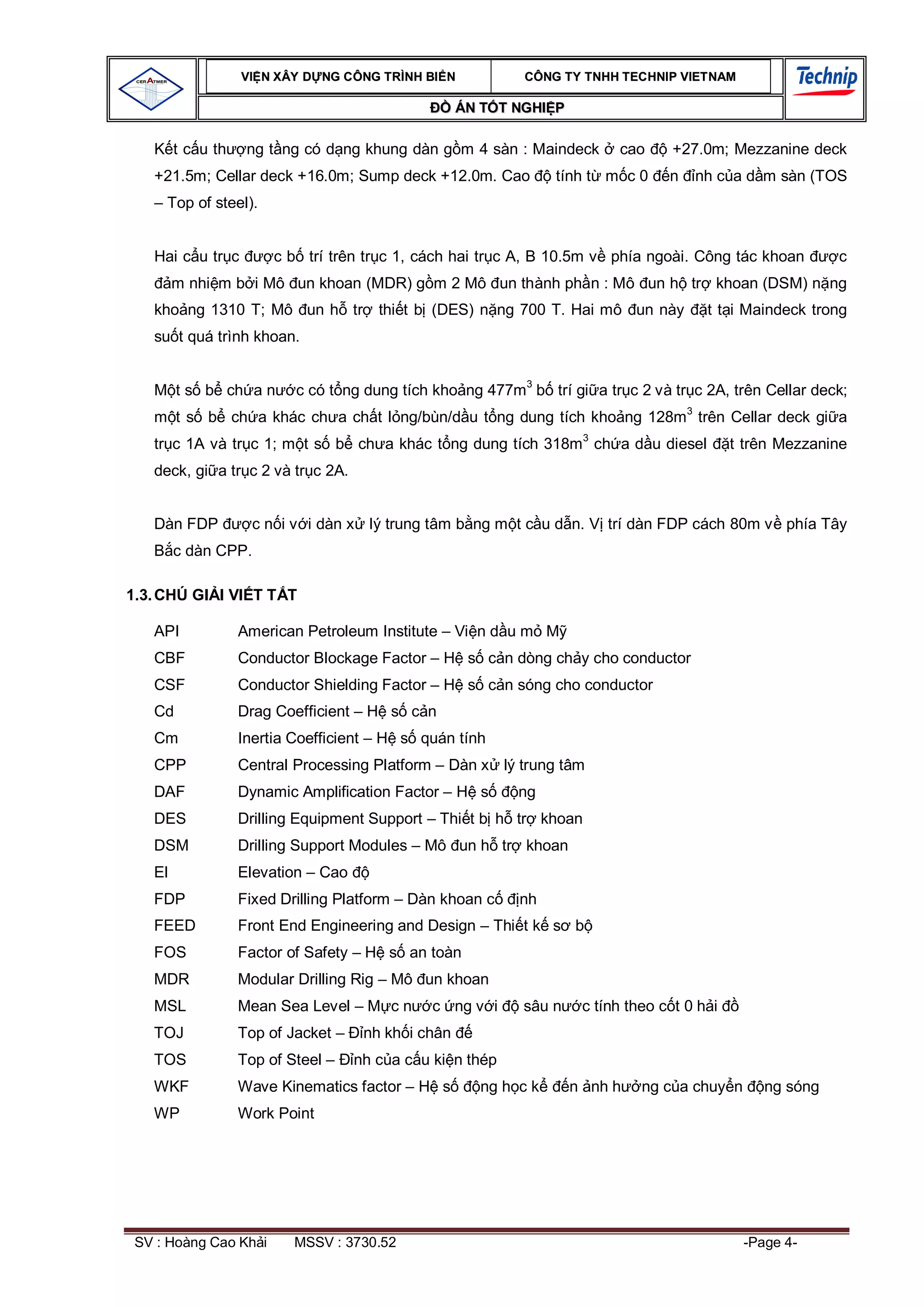 VI N XÂY D NG C ÔNG TRÌNH BI N            CÔNG TY TNHH TEC HNIP VIET NAM

                                                     ÁN T T NGHI P

        t c u th    ng t ng có d ng khung dàn g m 4 sàn : Maindeck         cao      +27.0m; Mezzanine deck
   +21.5m; Cellar deck +16.0m; Sump deck +12.0m. Cao              tính t m c 0     n   nh c a d m sàn (TOS
   – Top of steel).


   Hai c u tr c         c b trí trên tr c 1, cách hai tr c A, B 10.5m v phía ngoài. Công tác khoan          c
        m nhi m b i Mô un khoan (MDR) g m 2 Mô un thành ph n : Mô un h tr khoan (DSM) n ng
   kho ng 1310 T; Mô un h tr            thi t b (DES) n ng 700 T. Hai mô un này          t t i Maindeck trong
   su t quá trình khoan.


        t s b ch a n       c có t ng dung tích kho ng 477m3 b trí gi a tr c 2 và tr c 2A, trên Cellar deck;
        t s b ch a khác ch a ch t l ng/bùn/d u t ng dung tích kho ng 128m3 trên Cellar deck gi a
   tr c 1A và tr c 1; m t s b ch a khác t ng dung tích 318m3 ch a d u diesel                  t trên Mezzanine
   deck, gi a tr c 2 và tr c 2A.


   Dàn FDP           c n i v i dàn x lý trung tâm b ng m t c u d n. V trí dàn FDP cách 80m v phía Tây
        c dàn CPP.

1.3. CHÚ GI I VI T T T

   API             American Petroleum Institute – Vi n d u m M
   CBF             Conductor Blockage Factor – H s c n dòng ch y cho conductor
   CSF             Conductor Shielding Factor – H s c n sóng cho conductor
   Cd              Drag Coefficient – H s c n
   Cm              Inertia Coefficient – H s quán tính
   CPP             Central Processing Platform – Dàn x lý trung tâm
   DAF             Dynamic Amplification Factor – H s       ng
   DES             Drilling Equipment Support – Thi t b h tr khoan
   DSM             Drilling Support Modules – Mô un h tr khoan
   El              Elevation – Cao
   FDP             Fixed Drilling Platform – Dàn khoan c    nh
   FEED            Front End Engineering and Design – Thi t k s b
   FOS             Factor of Safety – H s an toàn
   MDR             Modular Drilling Rig – Mô un khoan
   MSL             Mean Sea Level – M c n      c ng v i      sâu n    c tính theo c t 0 h i
   TOJ             Top of Jacket –    nh kh i chân
   TOS             Top of Steel –    nh c a c u ki n thép
   WKF             Wave Kinematics factor – H s        ng h c k      n nh h    ng c a chuy n      ng sóng
   WP              Work Point




 SV : Hoàng Cao Kh i       MSSV : 3730.52                                                      -Page 4-
 