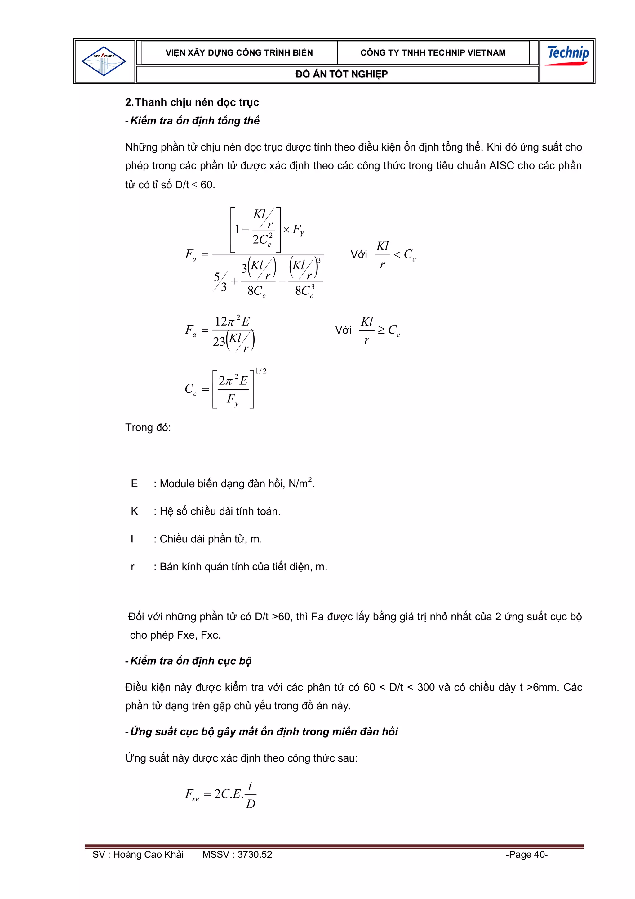 VI N XÂY D NG C ÔNG TRÌNH BI N                            CÔNG TY TNHH TEC HNIP VIET NAM

                                                               ÁN T T NGHI P

      2. Thanh ch u nén d c tr c
      - Ki m tra n          nh t ng th

      Nh ng ph n t ch u nén d c tr c                          c tính theo     u ki n n      nh t ng th . Khi ó ng su t cho
      phép trong các ph n t                      c xác   nh theo các công th c trong tiêu chu n AISC cho các ph n
            có t s D/t      60.

                                               Kl
                                       1         r       FY
                                               2C c2
                                                                                 Kl
                      Fa                                         3
                                                                       V i             Cc
                                           3 Kl          Kl                      r
                              5                 r          r
                                   3        8C c         8C c3
                                       2
                              12           E                                Kl
                      Fa                                             V i          Cc
                              23 Kl r                                       r

                                                1/ 2
                                       2
                                  2        E
                      Cc
                                      Fy

      Trong ó:




        E      : Module bi n d ng àn h i, N/m2.

        K      : H s chi u dài tính toán.

        l      : Chi u dài ph n t , m.

        r      : Bán kính quán tính c a ti t di n, m.



             i v i nh ng ph n t có D/t >60, thì Fa                     c l y b ng giá tr nh nh t c a 2 ng su t c c b
       cho phép Fxe, Fxc.

      - Ki m tra n          nh c c b

             u ki n này           c ki m tra v i các phân t            có 60 < D/t < 300 và có chi u dày t >6mm. Các
      ph n t d ng trên g p ch y u trong                          án này.

      - ng su t c c b gây m t n                        nh trong mi n àn h i

            ng su t này       c xác            nh theo công th c sau:

                                           t
                      Fxe     2C.E.
                                           D


SV : Hoàng Cao Kh i         MSSV : 3730.52                                                                 -Page 40-
 