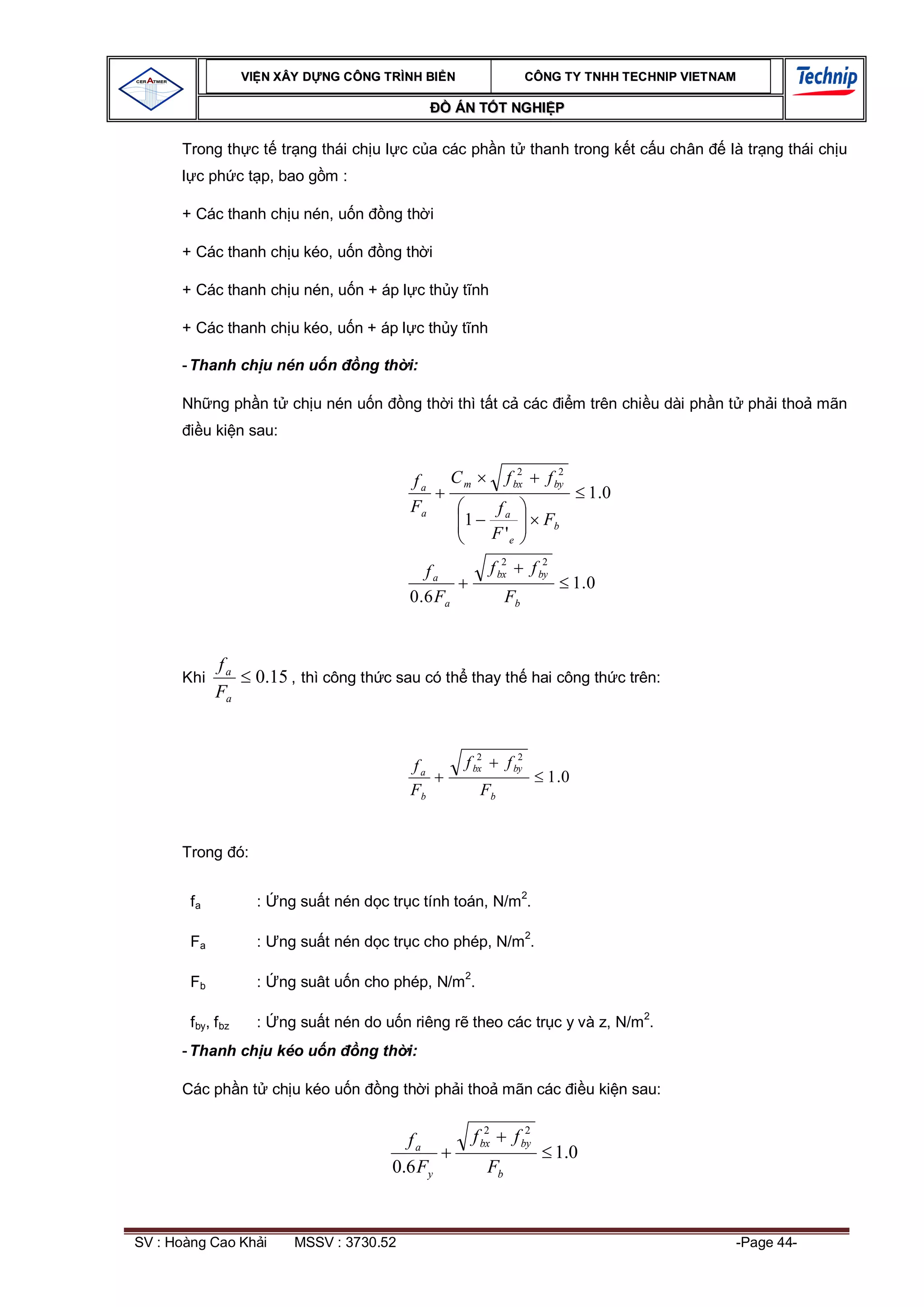 VI N XÂY D NG C ÔNG TRÌNH BI N                                CÔNG TY TNHH TEC HNIP VIET NAM

                                                         ÁN T T NGHI P

      Trong th c t tr ng thái ch u l c c a các ph n t thanh trong k t c u chân                                    là tr ng thái ch u
         c ph c t p, bao g m :

      + Các thanh ch u nén, u n           ng th i

      + Các thanh ch u kéo, u n           ng th i

      + Các thanh ch u nén, u n + áp l c th y t nh

      + Các thanh ch u kéo, u n + áp l c th y t nh

      - Thanh ch u nén u n            ng th i:

      Nh ng ph n t ch u nén u n               ng th i thì t t c các                           m trên chi u dài ph n t ph i tho mãn
             u ki n sau:

                                                                           2              2
                                              fa         Cm             f bx           f by
                                                                                                 1 .0
                                              Fa                      fa
                                                          1                           Fb
                                                                     F 'e
                                                                        2              2
                                                  fa                 f bx           f by
                                                                                              1.0
                                              0 . 6 Fa                  Fb


              fa
      Khi              0.15 , thì công th c sau có th thay th hai công th c trên:
              Fa


                                                             2                 2
                                              fa          f bx              f by
                                                                                       1 .0
                                              Fb               Fb


      Trong ó:

                                                                               2
        fa             :   ng su t nén d c tr c tính toán, N/m .

        Fa             :   ng su t nén d c tr c cho phép, N/m2.

                                                          2
        Fb             :   ng suât u n cho phép, N/m .

                                                                                                         2
        f by, f bz     :   ng su t nén do u n riêng r theo các tr c y và z, N/m .
      - Thanh ch u kéo u n            ng th i:

      Các ph n t ch u kéo u n             ng th i ph i tho mãn các                               u ki n sau:

                                                                 2              2
                                             fa               f bx           f by
                                                                                           1.0
                                           0.6 Fy                Fb



SV : Hoàng Cao Kh i          MSSV : 3730.52                                                                        -Page 44-
 