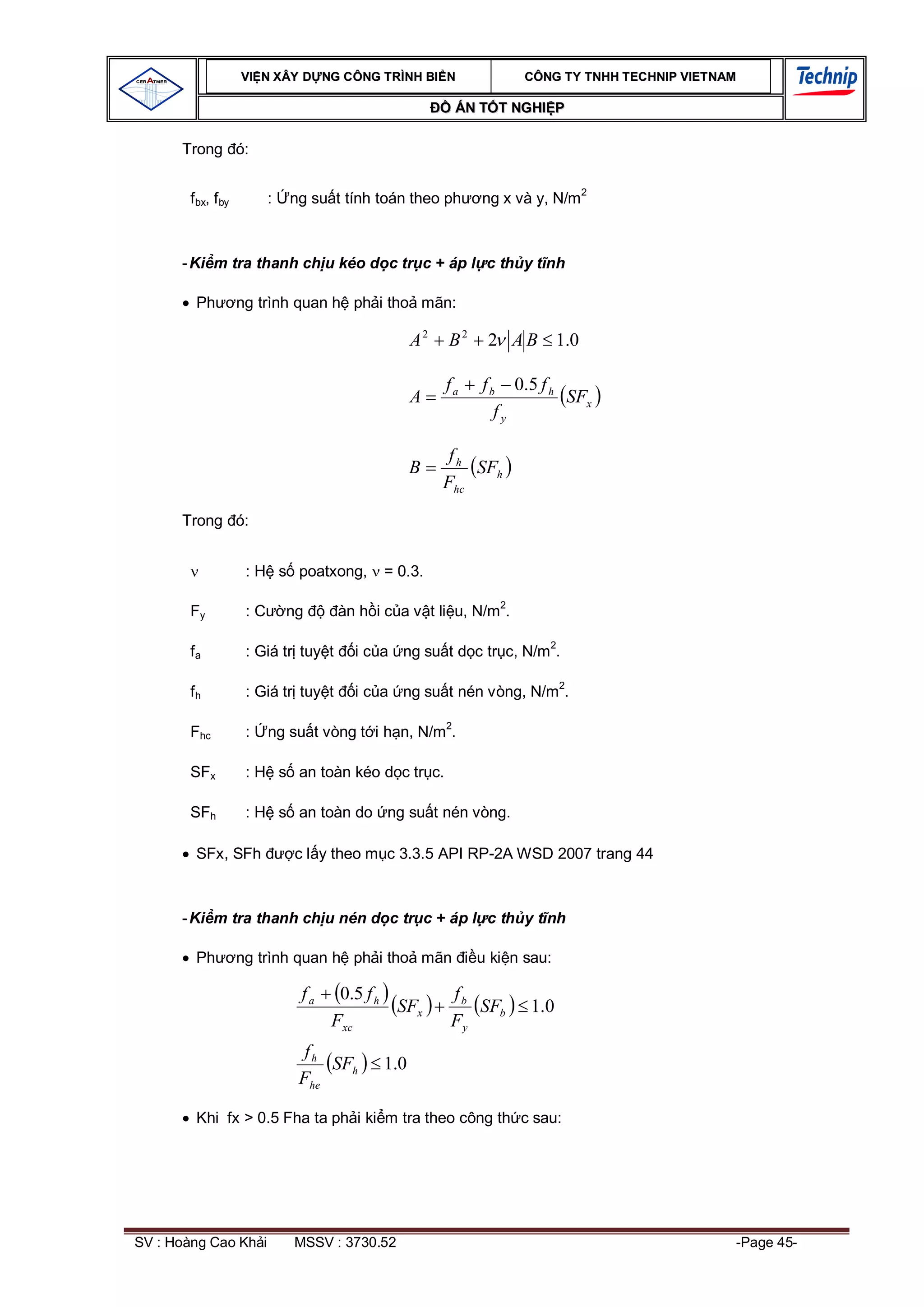VI N XÂY D NG C ÔNG TRÌNH BI N                 CÔNG TY TNHH TEC HNIP VIET NAM

                                                         ÁN T T NGHI P

      Trong ó:


        f bx, f by         :   ng su t tính toán theo ph     ng x và y, N/m2



      - Ki m tra thanh ch u kéo d c tr c + áp l c th y t nh

         Ph          ng trình quan h ph i tho mãn:

                                                   A2   B2    2 A B 1.0

                                                        fa   f b 0.5 f h
                                                   A                     SFx
                                                                fy

                                                         fh
                                                   B        SFh
                                                        Fhc

      Trong ó:


                      : H s poatxong,        = 0.3.

        Fy            :C       ng      àn h i c a v t li u, N/m2.

        fa            : Giá tr tuy t     i c a ng su t d c tr c, N/m2.

        fh            : Giá tr tuy t     i c a ng su t nén vòng, N/m2.

        Fhc           :    ng su t vòng t i h n, N/m2.

        SFx           : H s an toàn kéo d c tr c.

        SFh           : H s an toàn do ng su t nén vòng.

         SFx, SFh              c l y theo m c 3.3.5 API RP-2A WSD 2007 trang 44



      - Ki m tra thanh ch u nén d c tr c + áp l c th y t nh

         Ph          ng trình quan h ph i tho mãn            u ki n sau:

                                fa    0.5 f h           fb
                                              SFx          SFb      1.0
                                     Fxc                Fy
                                 fh
                                    SFh      1.0
                                Fhe

         Khi fx > 0.5 Fha ta ph i ki m tra theo công th c sau:




SV : Hoàng Cao Kh i            MSSV : 3730.52                                                    -Page 45-
 