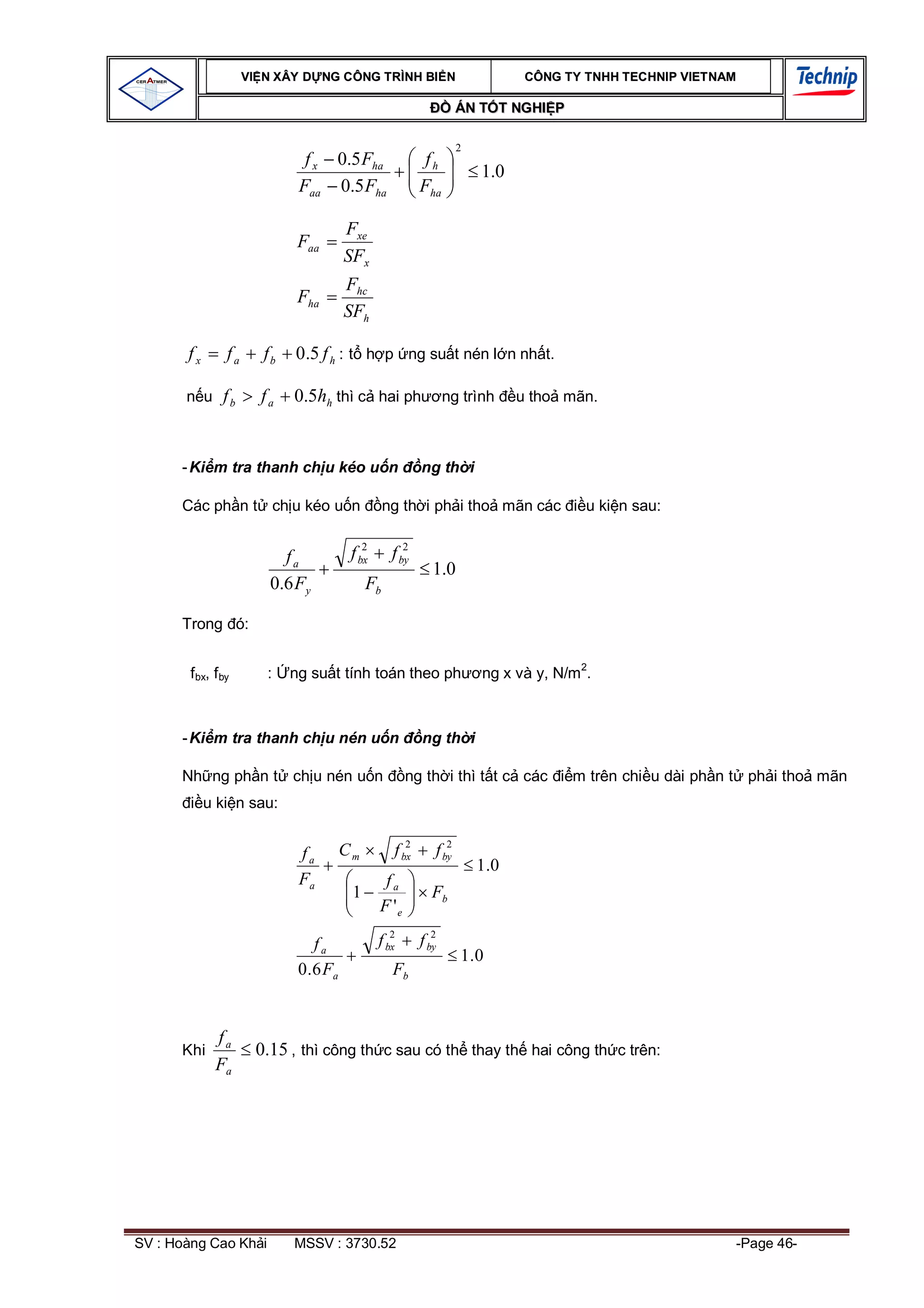 VI N XÂY D NG C ÔNG TRÌNH BI N                              CÔNG TY TNHH TEC HNIP VIET NAM

                                                                      ÁN T T NGHI P

                                                                      2
                                f x 0.5 Fha                  fh
                                                                          1.0
                               Faa 0.5 Fha                  Fha

                                          Fxe
                               Faa
                                          SFx
                                          Fhc
                               Fha
                                          SFh

       fx        fa      fb   0.5 f h : t h p ng su t nén l n nh t.

       n u fb           fa    0.5hh thì c hai ph                   ng trình      u tho mãn.



      - Ki m tra thanh ch u kéo u n                         ng th i

      Các ph n t ch u kéo u n                       ng th i ph i tho mãn các              u ki n sau:

                                              2         2
                            fa             f bx      f by
                                                               1.0
                          0.6 Fy               Fb

      Trong ó:


        f bx, f by       :    ng su t tính toán theo ph                   ng x và y, N/m2.



      - Ki m tra thanh ch u nén u n                         ng th i

      Nh ng ph n t ch u nén u n                          ng th i thì t t c các          m trên chi u dài ph n t ph i tho mãn
            u ki n sau:

                                                        2         2
                               fa         Cm         f bx      f by
                                                                          1 .0
                               Fa                  fa
                                           1                  Fb
                                                  F 'e
                                                     2         2
                                   fa             f bx      f by
                                                                      1.0
                               0 . 6 Fa              Fb


              fa
      Khi               0.15 , thì công th c sau có th thay th hai công th c trên:
              Fa




SV : Hoàng Cao Kh i           MSSV : 3730.52                                                                   -Page 46-
 