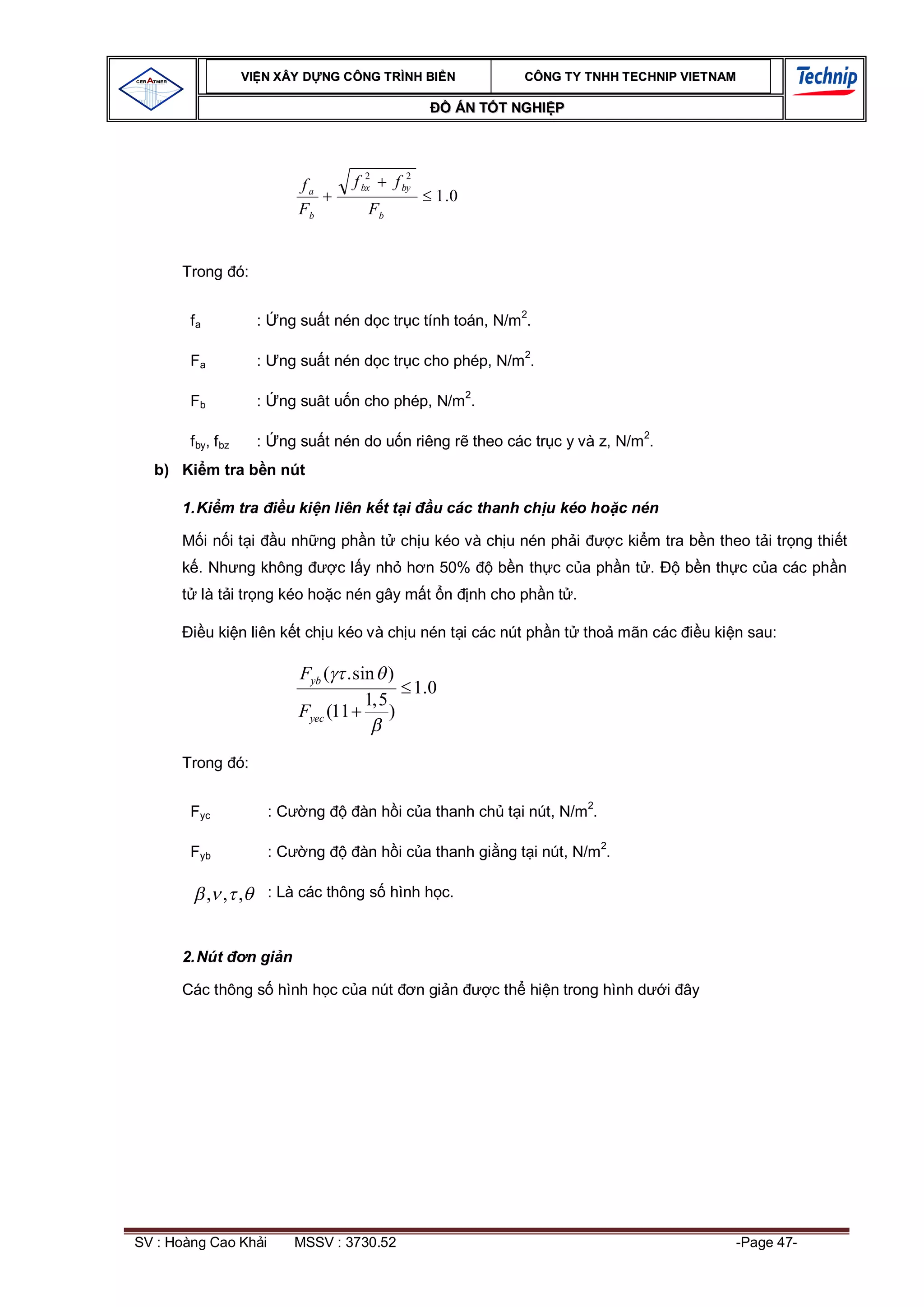 VI N XÂY D NG C ÔNG TRÌNH BI N                    CÔNG TY TNHH TEC HNIP VIET NAM

                                                            ÁN T T NGHI P



                                           2       2
                                fa      f bx    f by
                                                         1 .0
                                Fb         Fb


      Trong ó:


        fa             :    ng su t nén d c tr c tính toán, N/m2.

        Fa             :    ng su t nén d c tr c cho phép, N/m2.

        Fb             :    ng suât u n cho phép, N/m2.

        f by, f bz     :    ng su t nén do u n riêng r theo các tr c y và z, N/m2.
  b) Ki m tra b n nút

      1. Ki m tra            u ki n liên k t t i         u các thanh ch u kéo ho c nén

             in it i        u nh ng ph n t       ch u kéo và ch u nén ph i          c ki m tra b n theo t i tr ng thi t
          . Nh ng không               c l y nh h n 50%              b n th c c a ph n t .     b n th c c a các ph n
             là t i tr ng kéo ho c nén gây m t n                nh cho ph n t .

             u ki n liên k t ch u kéo và ch u nén t i các nút ph n t tho mãn các                   u ki n sau:

                                Fyb ( .sin )
                                               1.0
                                         1,5
                                Fyec (11     )

      Trong ó:


        Fyc                :C    ng      àn h i c a thanh ch t i nút, N/m2.

        Fyb                :C    ng      àn h i c a thanh gi ng t i nút, N/m2.

             , , ,         : Là các thông s hình h c.



      2. Nút         n gi n

      Các thông s hình h c c a nút                     n gi n      c th hi n trong hình d   i ây




SV : Hoàng Cao Kh i             MSSV : 3730.52                                                          -Page 47-
 