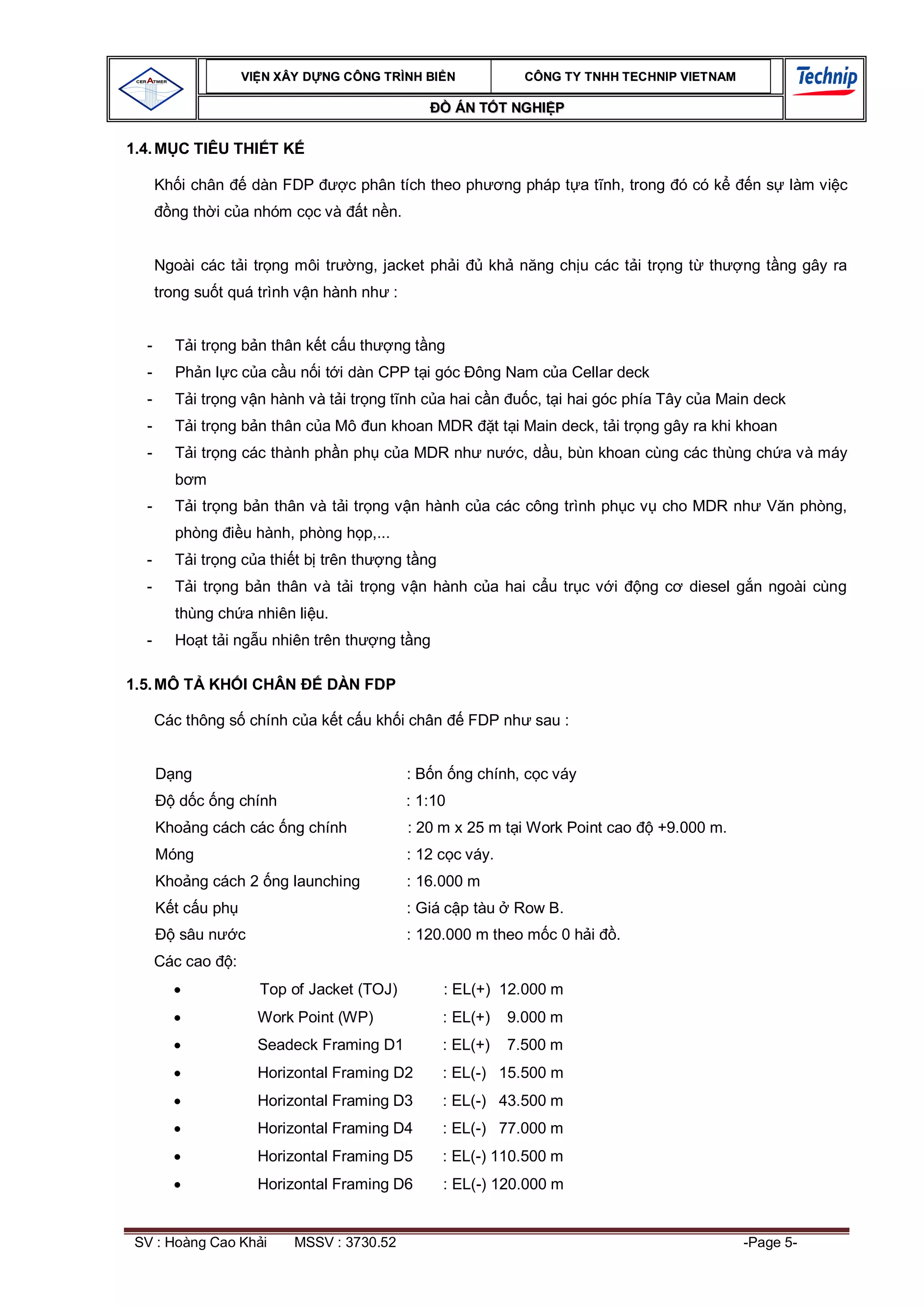 VI N XÂY D NG C ÔNG TRÌNH BI N                 CÔNG TY TNHH TEC HNIP VIET NAM

                                                           ÁN T T NGHI P

1.4. M C TIÊU THI T K

      Kh i chân            dàn FDP     c phân tích theo ph         ng pháp t a t nh, trong ó có k        n s làm vi c
        ng th i c a nhóm c c và          t n n.


      Ngoài các t i tr ng môi tr        ng, jacket ph i        kh n ng ch u các t i tr ng t       th   ng t ng gây ra
      trong su t quá trình v n hành nh :


  -     T i tr ng b n thân k t c u th          ng t ng
  -     Ph n l c c a c u n i t i dàn CPP t i góc ông Nam c a Cellar deck
  -     T i tr ng v n hành và t i tr ng t nh c a hai c n               c, t i hai góc phía Tây c a Main deck
  -     T i tr ng b n thân c a Mô un khoan MDR                    t t i Main deck, t i tr ng gây ra khi khoan
  -     T i tr ng các thành ph n ph c a MDR nh n                     c, d u, bùn khoan cùng các thùng ch a và máy
             m
  -     T i tr ng b n thân và t i tr ng v n hành c a các công trình ph c v cho MDR nh                      V n phòng,
        phòng          u hành, phòng h p,...
  -     T i tr ng c a thi t b trên th        ng t ng
  -     T i tr ng b n thân và t i tr ng v n hành c a hai c u tr c v i                   ng c   diesel g n ngoài cùng
        thùng ch a nhiên li u.
  -     Ho t t i ng u nhiên trên th          ng t ng

1.5. MÔ T KH I CHÂN                  DÀN FDP

      Các thông s chính c a k t c u kh i chân               FDP nh sau :


        ng                                        : B n ng chính, c c váy
         d c ng chính                             : 1:10
      Kho ng cách các ng chính                    : 20 m x 25 m t i Work Point cao        +9.000 m.
      Móng                                        : 12 c c váy.
      Kho ng cách 2 ng launching                  : 16.000 m
        t c u ph                                  : Giá c p tàu     Row B.
         sâu n         c                          : 120.000 m theo m c 0 h i        .
      Các cao      :
                           Top of Jacket (TOJ)         : EL(+) 12.000 m
                           Work Point (WP)             : EL(+)     9.000 m
                           Seadeck Framing D1          : EL(+)     7.500 m
                           Horizontal Framing D2       : EL(-) 15.500 m
                           Horizontal Framing D3       : EL(-) 43.500 m
                           Horizontal Framing D4       : EL(-) 77.000 m
                           Horizontal Framing D5       : EL(-) 110.500 m
                           Horizontal Framing D6       : EL(-) 120.000 m


 SV : Hoàng Cao Kh i           MSSV : 3730.52                                                          -Page 5-
 