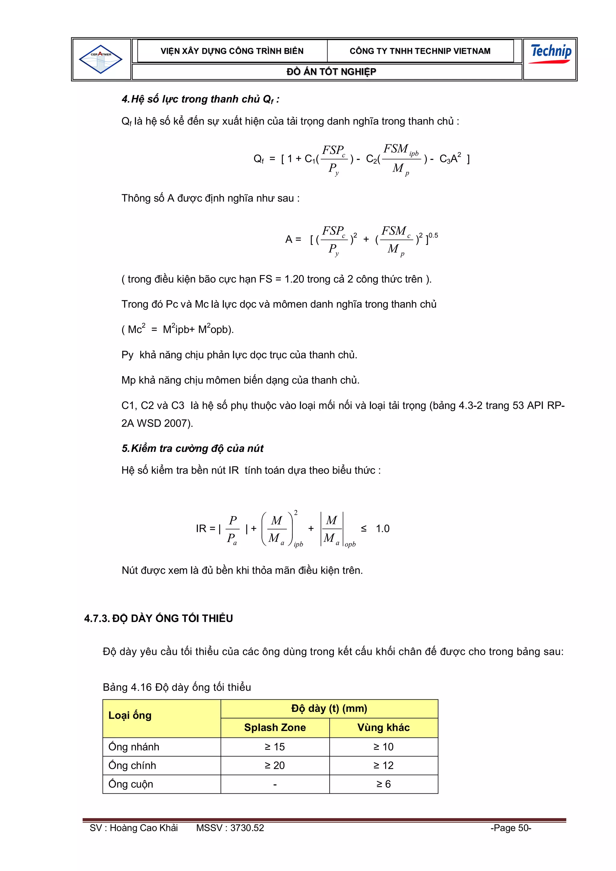 VI N XÂY D NG C ÔNG TRÌNH BI N                 CÔNG TY TNHH TEC HNIP VIET NAM

                                                         ÁN T T NGHI P

          4. H s l c trong thanh ch Qf :

          Qf là h s k      n s xu t hi n c a t i tr ng danh ngh a trong thanh ch :

                                                             FSPc         FSM ipb
                                         Qf = [ 1 + C1(           ) - C2(         ) - C3A2 ]
                                                              Py           Mp

          Thông s A        c    nh ngh a nh sau :


                                                             FSPc 2     FSM c 2 0.5
                                                  A= [(           ) + (       ) ]
                                                              Py         Mp

          ( trong    u ki n bão c c h n FS = 1.20 trong c 2 công th c trên ).

          Trong ó Pc và Mc là l c d c và mômen danh ngh a trong thanh ch

          ( Mc2 = M2ipb+ M2opb).

          Py kh n ng ch u ph n l c d c tr c c a thanh ch .

          Mp kh n ng ch u mômen bi n d ng c a thanh ch .

          C1, C2 và C3 là h s ph thu c vào lo i m i n i và lo i t i tr ng (b ng 4.3-2 trang 53 API RP-
          2A WSD 2007).

          5. Ki m tra c    ng     c a nút

             s ki m tra b n nút IR tính toán d a theo bi u th c :


                                                   2
                                  P     M                    M
                           IR = |    |+                  +                 1.0
                                  Pa    Ma         ipb
                                                             Ma   opb


          Nút       c xem là    b n khi th a mãn          u ki n trên.



4.7.3.      DÀY     NG T I THI U


         dày yêu c u t i thi u c a các ông dùng trong k t c u kh i chân                   c cho trong b ng sau:


         ng 4.16      dày ng t i thi u

                                                         dày (t) (mm)
     Lo i ng
                                      Splash Zone                       Vùng khác
         ng nhánh                            15                             10
         ng chính                            20                             12
         ng cu n                             -                               6



 SV : Hoàng Cao Kh i       MSSV : 3730.52                                                       -Page 50-
 
