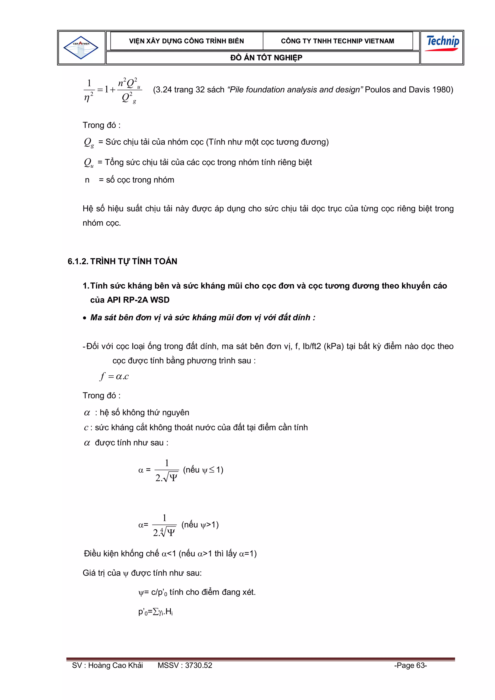 VI N XÂY D NG C ÔNG TRÌNH BI N                   CÔNG TY TNHH TEC HNIP VIET NAM

                                                                   ÁN T T NGHI P


       1              n 2 Q 2u
        2
                 1                    (3.24 trang 32 sách “Pile foundation analysis and design” Poulos and Davis 1980)
                       Q2g

   Trong ó :

    Qg = S c ch u t i c a nhóm c c (Tính nh m t c c t                           ng         ng)

    Qu = T ng s c ch u t i c a các c c trong nhóm tính riêng bi t
    n       = s c c trong nhóm


            s hi u su t ch u t i này                     c áp d ng cho s c ch u t i d c tr c c a t ng c c riêng bi t trong
   nhóm c c.



6.1.2. TRÌNH T               TÍNH TOÁN

   1. Tính s c kháng bên và s c kháng m i cho c c                               n và c c t       ng      ng theo khuy n cáo
             a API RP-2A WSD

        Ma sát bên               n v và s c kháng m i               nv v i      t dính :


   -        i v i c c lo i ng trong                 t dính, ma sát bên       n v , f, lb/ft2 (kPa) t i b t k   m nào d c theo
                       c         c tính b ng ph          ng trình sau :
             f          .c
   Trong ó :

            : h s không th nguyên
    c : s c kháng c t không thoát n                       cc a     tt i   m c n tính
                     c tính nh sau :

                                           1
                                 =                (n u     1)
                                      2.


                                           1
                                 =                (n u >1)
                                       4
                                      2.

            u ki n kh ng ch                 <1 (n u >1 thì l y =1)

   Giá tr c a                    c tính nh sau:

                                 = c/p’0 tính cho         m ang xét.

                               p’0=        i.Hi




 SV : Hoàng Cao Kh i                   MSSV : 3730.52                                                          -Page 63-
 