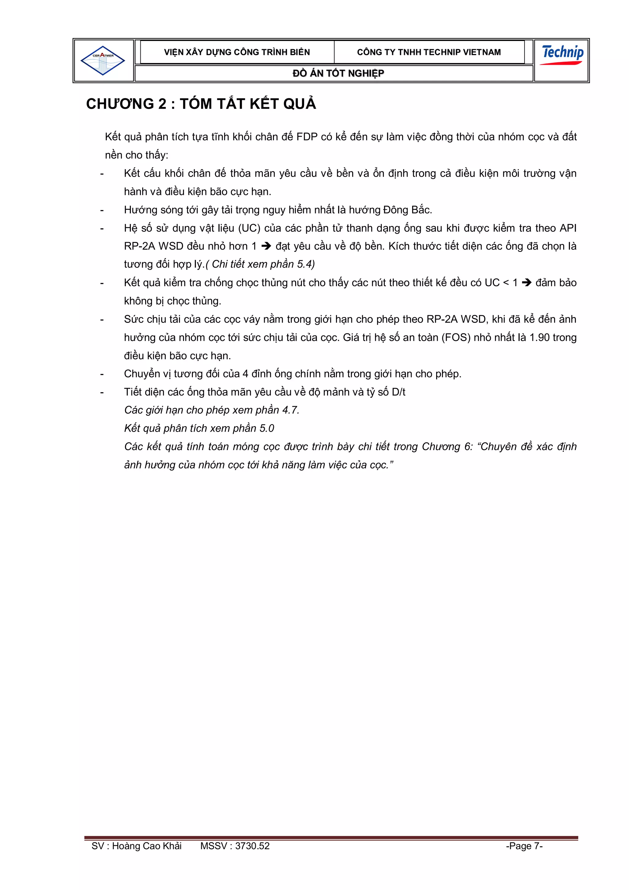 VI N XÂY D NG C ÔNG TRÌNH BI N             CÔNG TY TNHH TEC HNIP VIET NAM

                                               ÁN T T NGHI P


CH        NG 2 : TÓM T T K T QU

     t qu phân tích t a t nh kh i chân      FDP có k        n s làm vi c       ng th i c a nhóm c c và      t
     n cho th y:
 -    K t c u kh i chân       th a mãn yêu c u v b n và n          nh trong c       u ki n môi tr      ng v n
      hành và       u ki n bão c c h n.
 -    H    ng sóng t i gây t i tr ng nguy hi m nh t là h     ng ông B c.
 -    H s s        d ng v t li u (UC) c a các ph n t    thanh d ng ng sau khi          c ki m tra theo API
      RP-2A WSD         u nh h n 1        t yêu c u v       b n. Kích th      c ti t di n các ng ã ch n là
           ng   i h p lý.( Chi ti t xem ph n 5.4)
 -    K t qu ki m tra ch ng ch c th ng nút cho th y các nút theo thi t k           u có UC < 1         mb o
      không b ch c th ng.
 -    S c ch u t i c a các c c váy n m trong gi i h n cho phép theo RP-2A WSD, khi ã k                  n nh
           ng c a nhóm c c t i s c ch u t i c a c c. Giá tr h s an toàn (FOS) nh nh t là 1.90 trong
          u ki n bão c c h n.
 -    Chuy n v t      ng    ic a4    nh ng chính n m trong gi i h n cho phép.
 -    Ti t di n các ng th a mãn yêu c u v           m nh và t s D/t
      Các gi i h n cho phép xem ph n 4.7.
          t qu phân tích xem ph n 5.0
      Các k t qu tính toán móng c c           c trình bày chi ti t trong Ch     ng 6: “Chuyên       xác   nh
        nh h    ng c a nhóm c c t i kh n ng làm vi c c a c c.”




SV : Hoàng Cao Kh i     MSSV : 3730.52                                                      -Page 7-
 