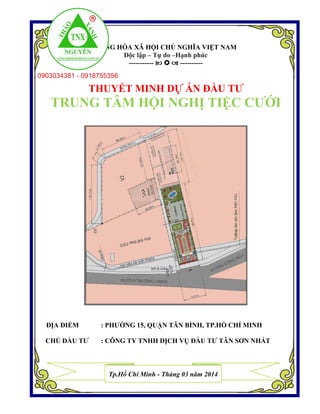 CỘNG HÒA XÃ HỘI CHỦ NGHĨA VIỆT NAM
Độc lập – Tự do –Hạnh phúc
-----------    ----------
THUYẾT MINH DỰ ÁN ĐẦU TƯ
TRUNG TÂM HỘI NGHỊ TIỆC CƯỚI
ĐỊA ĐIỂM : PHƯỜNG 15, QUẬN TÂN BÌNH, TP.HỒ CHÍ MINH
CHỦ ĐẦU TƯ : CÔNG TY TNHH DỊCH VỤ ĐẦU TƯ TÂN SƠN NHẤT
Tp.Hồ Chí Minh - Tháng 03 năm 2014
 