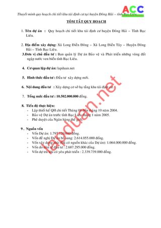 Thuyeát minh quy hoaïch chi tieát khu taùi ñònh cö taïi huyeän Ñoâng Haûi – tænh Baïc Lieâu.
TOÙM TAÉT QUY HOAÏCH
1. Teân döï aùn : Quy hoaïch chi tieát khu taùi ñònh cö huyeän Ñoâng Haûi – Tænh Baïc
Lieâu.
2. Ñòa ñieåm xaây döïng: Xaõ Long Ñieàn Ñoâng – Xaõ Long Ñieàn Taây – Huyeän Ñoâng
Haûi – Tænh Baïc Lieâu.
3.Ñôn vò chuû ñaàu tö : Ban quaûn lyù Döï aùn Baûo veä vaø Phaùt trieån nhöõng vuøng ñaát
ngaäp nöôùc ven bieån tænh Baïc Lieâu.
4. Cô quan laäp döï aùn: lapduan.net
5. Hình thöùc ñaàu tö : Ñaàu tö xaây döïng môùi.
6. Noäi dung ñaàu tö : Xaây döïng cô sôû haï taàng khu taùi ñònh cö.
7. Toång möùc ñaàu tö : 10.502.000.000 ñoàng.
8. Tieán ñoä thöïc hieän:
- Laäp thieát keá QH chi tieát Thaùng 08 ñeán thaùng 10 naêm 2004.
- Baûo veä Döï aùn tröôùc tænh Baïc Lieâu thaùng 1 naêm 2005.
- Pheâ duyeät cuûa Ngaân haøng theá giôùi.
9 . Nguoàn voán
- Voán Döï aùn: 1.797.120.000 ñoàng.
- Voán ñeà nghò Döï aùn boå sung: 2.614.055.000 ñoáng.
- Voán xaây döïng nhaø (Ñaõ coù nguoàn khaùc cuûa Döï aùn): 1.064.000.000 ñoàng.
- Voán do daân töï ñaàu tö : 2.687.295.000 ñoàng.
- Voán döï truø khi coù yeâu phaùt trieån : 2.339.739.000 ñoàng.
lapduan.net
 