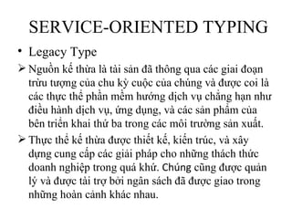 SERVICE-ORIENTED TYPING
• Legacy Type
 Nguồn kế thừa là tài sản đã thông qua các giai đoạn
  trừu tượng của chu kỳ cuộc của chúng và được coi là
  các thực thể phần mềm hướng dịch vụ chẳng hạn như
  điều hành dịch vụ, ứng dụng, và các sản phẩm của
  bên triển khai thứ ba trong các môi trường sản xuất.
 Thực thể kế thừa được thiết kế, kiến trúc, và xây
  dựng cung cấp các giải pháp cho những thách thức
  doanh nghiệp trong quá khứ. Chúng cũng được quản
  lý và được tài trợ bởi ngân sách đã được giao trong
  những hoàn cảnh khác nhau.
 