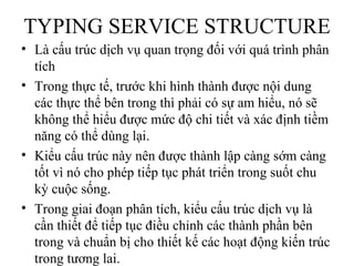 TYPING SERVICE STRUCTURE
• Là cấu trúc dịch vụ quan trọng đối với quá trình phân
  tích
• Trong thực tế, trước khi hình thành được nội dung
  các thực thể bên trong thì phải có sự am hiểu, nó sẽ
  không thể hiểu được mức độ chi tiết và xác định tiềm
  năng có thể dùng lại.
• Kiểu cấu trúc này nên được thành lập càng sớm càng
  tốt vì nó cho phép tiếp tục phát triển trong suốt chu
  kỳ cuộc sống.
• Trong giai đoạn phân tích, kiểu cấu trúc dịch vụ là
  cần thiết để tiếp tục điều chỉnh các thành phần bên
  trong và chuẩn bị cho thiết kế các hoạt động kiến trúc
  trong tương lai.
 