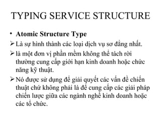 TYPING SERVICE STRUCTURE
• Atomic Structure Type
 Là sự hình thành các loại dịch vụ sơ đẳng nhất.
 là một đơn vị phần mềm không thể tách rời
  thường cung cấp giới hạn kinh doanh hoặc chức
  năng kỹ thuật.
 Nó được sử dụng để giải quyết các vấn đề chiến
  thuật chứ không phải là để cung cấp các giải pháp
  chiến lược giữa các ngành nghề kinh doanh hoặc
  các tổ chức.
 