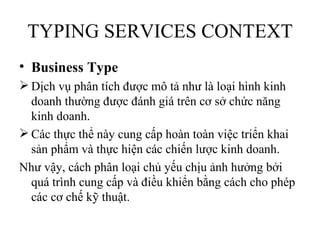 TYPING SERVICES CONTEXT
• Business Type
 Dịch vụ phân tích được mô tả như là loại hình kinh
  doanh thường được đánh giá trên cơ sở chức năng
  kinh doanh.
 Các thực thể này cung cấp hoàn toàn việc triển khai
  sản phẩm và thực hiện các chiến lược kinh doanh.
Như vậy, cách phân loại chủ yếu chịu ảnh hưởng bởi
  quá trình cung cấp và điều khiển bằng cách cho phép
  các cơ chế kỹ thuật.
 