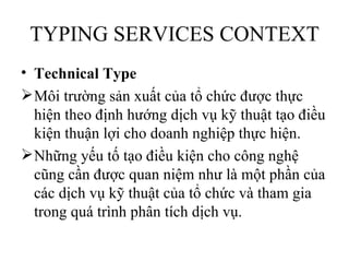 TYPING SERVICES CONTEXT
• Technical Type
 Môi trường sản xuất của tổ chức được thực
  hiện theo định hướng dịch vụ kỹ thuật tạo điều
  kiện thuận lợi cho doanh nghiệp thực hiện.
 Những yếu tố tạo điều kiện cho công nghệ
  cũng cần được quan niệm như là một phần của
  các dịch vụ kỹ thuật của tổ chức và tham gia
  trong quá trình phân tích dịch vụ.
 