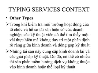 TYPING SERVICES CONTEXT
• Other Types
 Trong khi kiểm tra môi trường hoạt động của
  tổ chức và hồ sơ tài sản hiện có của doanh
  nghiệp, các kỹ thuật viên có thể tìm thấy một
  vài thực hiện mà không duy trì một phân định
  rõ ràng giữa kinh doanh và đóng góp kỹ thuật.
 Những tài sản này cung cấp kinh doanh lai và
  các giải pháp kỹ thuật. Do đó, có thể có nhiều
  tài sản phần mềm hướng dịch vụ không thuộc
  vào kinh doanh hoặc thể loại kỹ thuật.
 