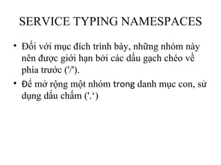 SERVICE TYPING NAMESPACES
• Đối với mục đích trình bày, những nhóm này
  nên được giới hạn bởi các dấu gạch chéo về
  phía trước ('/').
• Để mở rộng một nhóm trong danh mục con, sử
  dụng dấu chấm ('.‘)
 