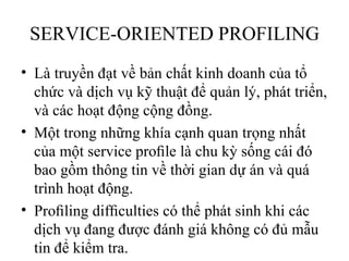 SERVICE-ORIENTED PROFILING
• Là truyền đạt về bản chất kinh doanh của tổ
  chức và dịch vụ kỹ thuật để quản lý, phát triển,
  và các hoạt động cộng đồng.
• Một trong những khía cạnh quan trọng nhất
  của một service proﬁle là chu kỳ sống cái đó
  bao gồm thông tin về thời gian dự án và quá
  trình hoạt động.
• Proﬁling difﬁculties có thể phát sinh khi các
  dịch vụ đang được đánh giá không có đủ mẫu
  tin để kiểm tra.
 