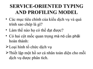 SERVICE-ORIENTED TYPING
    AND PROFILING MODEL
• Các mục tiêu chính của kiểu dịch vụ và quá
  trình sao chép là gì?
• Làm thế nào họ có thể đạt được?
• Có hai cột mốc quan trọng mà nó cần phải
  hoàn thành:
 Loại hình tổ chức dịch vụ
 Thiết lập một hồ sơ cá nhân toàn diện cho mỗi
  dịch vụ được phân tích.
 