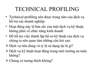 TECHNICAL PROFILING
• Technical proﬁling nên được trung tâm của dịch vụ
  hỗ trợ các doanh nghiệp.
• Hoạt động này là bản sắc của một dịch vụ kỹ thuật,
  không phải về chức năng kinh doanh
• Để hỗ trợ việc thành lập hồ sơ kỹ thuật của dịch vụ
  chúng ta nên quan tâm những câu hỏi sau:
 Dịch vụ tiêu dùng và tỷ lệ sử dụng lại là gì?
 Dịch vụ kỹ thuật hoạt động trong môi trường an toàn
  không?
 Chúng có tương thích không?
 