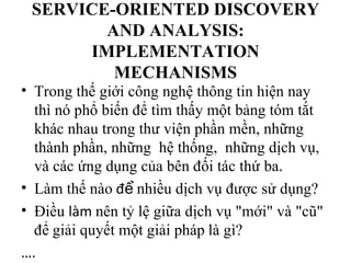 SERVICE-ORIENTED DISCOVERY
        AND ANALYSIS:
      IMPLEMENTATION
         MECHANISMS
• Trong thế giới công nghệ thông tin hiện nay
  thì nó phổ biến để tìm thấy một bảng tóm tắt
  khác nhau trong thư viện phần mền, những
  thành phần, những hệ thống, những dịch vụ,
  và các ứng dụng của bên đối tác thứ ba.
• Làm thế nào để nhiều dịch vụ được sử dụng?
• Điều làm nên tỷ lệ giữa dịch vụ "mới" và "cũ"
  để giải quyết một giải pháp là gì?
….
 