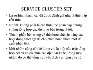 SERVICE CLUSTER SET
• Là sự hình thành cái đã được đánh giá như là thiết lập
  cấu trúc.
• Nhóm không phải là các thực thể phân cấp nhưng
  chúng tổng hợp các dịch vụ bên trong là tốt.
• Thành phần bên trong có thể được chế tác bằng các
  hoạt động thiết lập để cho phép hoàn thiện một đề
  xuất phân tích.
• Một nhóm cũng có thể được coi là một cấu trúc tổng
  hợp bởi vì nó có chứa các dịch vụ khác, trong mỗi
  nhóm đó có thể tổng hợp các dịch vụ riêng của nó.
 