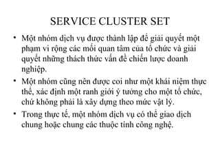 SERVICE CLUSTER SET
• Một nhóm dịch vụ được thành lập để giải quyết một
  phạm vi rộng các mối quan tâm của tổ chức và giải
  quyết những thách thức vấn đề chiến lược doanh
  nghiệp.
• Một nhóm cũng nên được coi như một khái niệm thực
  thể, xác định một ranh giới ý tưởng cho một tổ chức,
  chứ không phải là xây dựng theo mức vật lý.
• Trong thực tế, một nhóm dịch vụ có thể giao dịch
  chung hoặc chung các thuộc tính công nghệ.
 