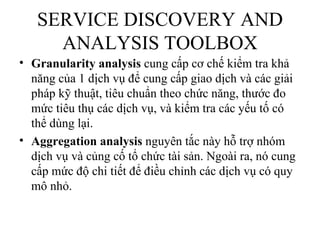 SERVICE DISCOVERY AND
     ANALYSIS TOOLBOX
• Granularity analysis cung cấp cơ chế kiểm tra khả
  năng của 1 dịch vụ để cung cấp giao dịch và các giải
  pháp kỹ thuật, tiêu chuẩn theo chức năng, thước đo
  mức tiêu thụ các dịch vụ, và kiểm tra các yếu tố có
  thể dùng lại.
• Aggregation analysis nguyên tắc này hỗ trợ nhóm
  dịch vụ và củng cố tổ chức tài sản. Ngoài ra, nó cung
  cấp mức độ chi tiết để điều chỉnh các dịch vụ có quy
  mô nhỏ.
 