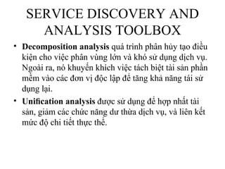 SERVICE DISCOVERY AND
     ANALYSIS TOOLBOX
• Decomposition analysis quá trình phân hủy tạo điều
  kiện cho việc phân vùng lớn và khó sử dụng dịch vụ.
  Ngoài ra, nó khuyến khích việc tách biệt tài sản phần
  mềm vào các đơn vị độc lập để tăng khả năng tái sử
  dụng lại.
• Uniﬁcation analysis được sử dụng để hợp nhất tài
  sản, giảm các chức năng dư thừa dịch vụ, và liên kết
  mức độ chi tiết thực thể.
 