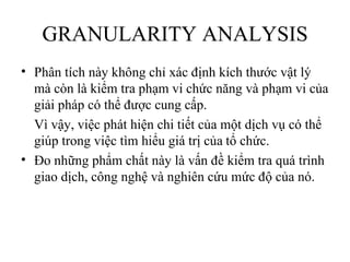 GRANULARITY ANALYSIS
• Phân tích này không chỉ xác định kích thước vật lý
  mà còn là kiểm tra phạm vi chức năng và phạm vi của
  giải pháp có thể được cung cấp.
  Vì vậy, việc phát hiện chi tiết của một dịch vụ có thể
  giúp trong việc tìm hiểu giá trị của tổ chức.
• Đo những phẩm chất này là vấn đề kiểm tra quá trình
  giao dịch, công nghệ và nghiên cứu mức độ của nó.
 