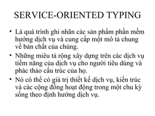 SERVICE-ORIENTED TYPING
• Là quá trình ghi nhãn các sản phẩm phần mềm
  hướng dịch vụ và cung cấp một mô tả chung
  về bản chất của chúng.
• Những miêu tả rộng xây dựng trên các dịch vụ
  tiềm năng của dịch vụ cho người tiêu dùng và
  phác thảo cấu trúc của họ.
• Nó có thể có giá trị thiết kế dịch vụ, kiến trúc
  và các cộng đồng hoạt động trong một chu kỳ
  sống theo định hướng dịch vụ.
 
