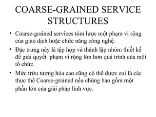 COARSE-GRAINED SERVICE
       STRUCTURES
• Coarse-grained services tóm lược một phạm vi rộng
  của giao dịch hoặc chức năng công nghệ.
• Đặc trưng này là tập hợp và thành lập nhóm thiết kế
  để giải quyết phạm vi rộng lớn hơn quá trình của một
  tổ chức.
• Mức trừu tượng hóa cao cũng có thể được coi là các
  thực thể Coarse-grained nếu chúng bao gồm một
  phần lớn của giải pháp lĩnh vực.
 