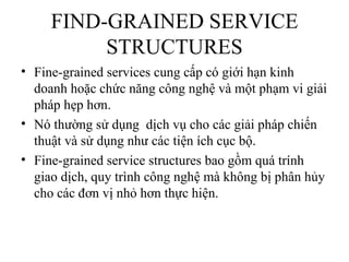 FIND-GRAINED SERVICE
          STRUCTURES
• Fine-grained services cung cấp có giới hạn kinh
  doanh hoặc chức năng công nghệ và một phạm vi giải
  pháp hẹp hơn.
• Nó thường sử dụng dịch vụ cho các giải pháp chiến
  thuật và sử dụng như các tiện ích cục bộ.
• Fine-grained service structures bao gồm quá trính
  giao dịch, quy trình công nghệ mà không bị phân hủy
  cho các đơn vị nhỏ hơn thực hiện.
 