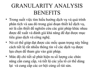 GRANULARITY ANALYSIS
         BENEFITS
• Trong suốt việc tìm hiểu hướng dịch vụ và quá trình
  phân tích và sau đó trong giai đoạn thiết kế dịch vụ,
  nó là cần thiết để nghiên cứu các giải pháp khác nhau
  được đề xuất và đánh giá khả năng để đạt được mục
  tiêu giao dịch và công nghệ.
• Nó có thể giúp đạt được các mốc quan trọng này bằng
  cách tiết lộ rất nhiều thông tin về các dịch vụ được
  lựa chọn để tham gia vào giải pháp.
• Mức độ chi tiết sẽ phát hiện ra số lượng các chức
  năng cần cung cấp, và tiết lộ các yếu tố có thể dùng
  lại và cung cấp các cơ hội củng cố tài sản.
 