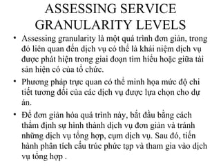 ASSESSING SERVICE
      GRANULARITY LEVELS
• Assessing granularity là một quá trình đơn giản, trong
  đó liên quan đến dịch vụ có thể là khái niệm dịch vụ
  được phát hiện trong giai đoạn tìm hiểu hoặc giữa tài
  sản hiện có của tổ chức.
• Phương pháp trực quan có thể minh họa mức độ chi
  tiết tương đối của các dịch vụ được lựa chọn cho dự
  án.
• Để đơn giản hóa quá trình này, bắt đầu bằng cách
  thẩm định sự hình thành dịch vụ đơn giản và tránh
  những dịch vụ tổng hợp, cụm dịch vụ. Sau đó, tiến
  hành phân tích cấu trúc phức tạp và tham gia vào dịch
  vụ tổng hợp .
 