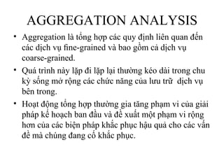 AGGREGATION ANALYSIS
• Aggregation là tổng hợp các quy định liên quan đến
  các dịch vụ ﬁne-grained và bao gồm cả dịch vụ
  coarse-grained.
• Quá trình này lặp đi lặp lại thường kéo dài trong chu
  kỳ sống mở rộng các chức năng của lưu trữ dịch vụ
  bên trong.
• Hoạt động tổng hợp thường gia tăng phạm vi của giải
  pháp kế hoạch ban đầu và đề xuất một phạm vi rộng
  hơn của các biện pháp khắc phục hậu quả cho các vấn
  đề mà chúng đang cố khắc phục.
 