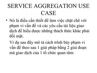 SERVICE AGGREGATION USE
          CASE
• Nó là điều cần thiết để làm việc chặt chẽ với
  phạm vi vấn đề và các yêu cầu tài liệu giao
  dịch để hiểu được những thách thức khác phải
  đối mặt.
  Ví dụ sau đây mô tả cách trình bày phạm vi
  vấn đề theo sau 1 giải pháp bằng 2 giai đoạn
  mà giao dịch của 1 tổ chức quan tâm:
 