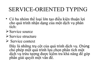 SERVICE-ORIENTED TYPING
• Có ba nhóm thể loại lớn tạo điều kiện thuận lợi
  cho quá trình nhận dạng của một dịch vụ phân
  tích:
 Service source
 Service structure
 Service context
  Đây là những trụ cột của quá trình dịch vụ. Chúng
  cho phép một quá trình lựa chọn phân tích một
  dịch vụ trừu tượng được kiểm tra khả năng để góp
  phần giải quyết một vấn đề.
 