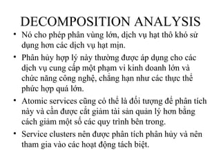 DECOMPOSITION ANALYSIS
• Nó cho phép phân vùng lớn, dịch vụ hạt thô khó sử
  dụng hơn các dịch vụ hạt mịn.
• Phân hủy hợp lý này thường được áp dụng cho các
  dịch vụ cung cấp một phạm vi kinh doanh lớn và
  chức năng công nghệ, chẳng hạn như các thực thể
  phức hợp quá lớn.
• Atomic services cũng có thể là đối tượng để phân tích
  này và cần được cắt giảm tài sản quản lý hơn bằng
  cách giảm một số các quy trình bên trong.
• Service clusters nên được phân tích phân hủy và nên
  tham gia vào các hoạt động tách biệt.
 