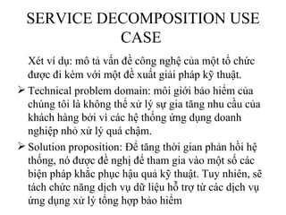 SERVICE DECOMPOSITION USE
            CASE
  Xét ví dụ: mô tả vấn đề công nghệ của một tổ chức
  được đi kèm với một đề xuất giải pháp kỹ thuật.
 Technical problem domain: môi giới bảo hiểm của
  chúng tôi là không thể xử lý sự gia tăng nhu cầu của
  khách hàng bởi vì các hệ thống ứng dụng doanh
  nghiệp nhỏ xử lý quá chậm.
 Solution proposition: Để tăng thời gian phản hồi hệ
  thống, nó được đề nghị để tham gia vào một số các
  biện pháp khắc phục hậu quả kỹ thuật. Tuy nhiên, sẽ
  tách chức năng dịch vụ dữ liệu hỗ trợ từ các dịch vụ
  ứng dụng xử lý tổng hợp bảo hiểm
 