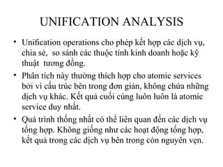 UNIFICATION ANALYSIS
• Uniﬁcation operations cho phép kết hợp các dịch vụ,
  chia sẻ, so sánh các thuộc tính kinh doanh hoặc kỹ
  thuật tương đồng.
• Phân tích này thường thích hợp cho atomic services
  bởi vì cấu trúc bên trong đơn giản, không chứa những
  dịch vụ khác. Kết quả cuối cùng luôn luôn là atomic
  service duy nhất.
• Quá trình thống nhất có thể liên quan đến các dịch vụ
  tổng hợp. Không giống như các hoạt động tổng hợp,
  kết quả trong các dịch vụ bên trong còn nguyên vẹn.
 