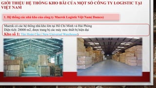 GIỚI THIỆU HỆ THỐNG KHO BÃI CỦA MỘT SỐ CÔNG TY LOGISTIC TẠI 
VIỆT NAM 
1. Hệ thống các nhà kho của công ty Maersk Logistic Việt Nam( Damco) 
Maersk có các hệ thống nhà kho lớn tại Hồ Chí Minh và Hải Phòng 
Diện tích: 28000 m2, được trang bị các máy móc thiết bị hiện đại 
Kho số 1: Tân Hoàn Cầu ( New Universal Warehouse) 
 