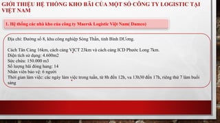 GIỚI THIỆU HỆ THỐNG KHO BÃI CỦA MỘT SỐ CÔNG TY LOGISTIC TẠI 
VIỆT NAM 
1. Hệ thống các nhà kho của công ty Maersk Logistic Việt Nam( Damco) 
Địa chỉ: Đường số 8, khu công nghiệp Sóng Thần, tỉnh Bình DƯơng. 
Cách Tân Cảng 16km, cách cảng VICT 23km và cách cảng ICD Phước Long 7km. 
Diện tích sử dụng: 4.600m2 
Sức chứa: 150.000 m3 
Số lượng bãi đóng hang: 14 
Nhân viên bảo vệ: 6 người 
Thời gian làm việc: các ngày làm việc trong tuần, từ 8h đến 12h, va 13h30 đến 17h, riêng thứ 7 làm buổi 
sáng 
 