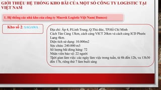 GIỚI THIỆU HỆ THỐNG KHO BÃI CỦA MỘT SỐ CÔNG TY LOGISTIC TẠI 
VIỆT NAM 
1. Hệ thống các nhà kho của công ty Maersk Logistic Việt Nam( Damco) 
Địa chỉ: Ấp 4, P.Linh Trung, Q.Thủ đức, TP.Hồ Chí Minh 
Cách Tân Cảng 13km, cách cảng VICT 20km và cách cảng ICD Phước 
Long 4km. 
Diện tích sử dụng: 10.000m2 
Sức chứa: 240.000 m3 
Số lượng bãi đóng hàng: 72 
Nhân viên bảo vệ: 22 người 
Thời gian làm việc: các ngày làm việc trong tuần, từ 8h đến 12h, va 13h30 
đến 17h, riêng thứ 7 làm buổi sáng 
Kho số 2: SAGAWA 
 