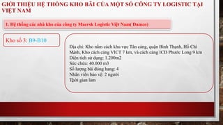GIỚI THIỆU HỆ THỐNG KHO BÃI CỦA MỘT SỐ CÔNG TY LOGISTIC TẠI 
VIỆT NAM 
1. Hệ thống các nhà kho của công ty Maersk Logistic Việt Nam( Damco) 
Địa chỉ: Kho nằm cách khu vực Tân cảng, quận Bình Thạnh, Hồ Chí 
Minh, Kho cách cảng VICT 7 km, và cách cảng ICD Phước Long 9 km 
Diện tích sử dụng: 1.200m2 
Sức chứa: 40.000 m3 
Số lượng bãi đóng hang: 4 
Nhân viên bảo vệ: 2 người 
Thời gian làm 
Kho số 3: B9-B10 
 