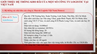 GIỚI THIỆU HỆ THỐNG KHO BÃI CỦA MỘT SỐ CÔNG TY LOGISTIC TẠI 
VIỆT NAM 
1. Hệ thống các nhà kho của công ty Maersk Logistic Việt Nam( Damco) 
Địa chỉ: 27B Trường Sơn, Xuân Trường, Linh Xuân, Thủ Đức, Hồ Chí Minh 
Kho nằm cách khu vực Tân cảng 12km, quận Bình Thạnh, Hồ Chí Minh, Kho 
cách cảng VICT 27 km, và cách cảng ICD Phước Long 5 km, và cách sân bay 20 
km 
Diện tích sử dụng: 14.000m2 
Sức chứa bãi xe container: 60 FEUs 
Số lượng bãi đóng hang: 20 
Diện tích kho hang bãi: 6000 m2 
Số lượng xe nâng: 8 xe loại 1.5 tấn 
Sức chứa: 10.000 m3 
Nhân viên bảo vệ: 60 người 
Thời gian làm việc: các ngày làm việc trong tuần, từ 8h đến 12h, va 13h30 đến 
17h, riêng thứ 7 làm buổi sáng 
Kho số 5: New 
warehouse 
 