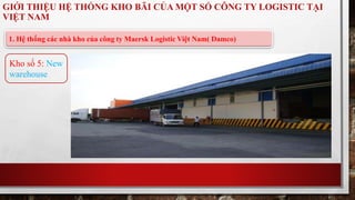 GIỚI THIỆU HỆ THỐNG KHO BÃI CỦA MỘT SỐ CÔNG TY LOGISTIC TẠI 
VIỆT NAM 
1. Hệ thống các nhà kho của công ty Maersk Logistic Việt Nam( Damco) 
Kho số 5: New 
warehouse 
 