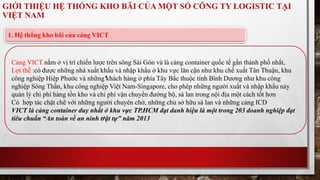 GIỚI THIỆU HỆ THỐNG KHO BÃI CỦA MỘT SỐ CÔNG TY LOGISTIC TẠI 
VIỆT NAM 
1. Hệ thống kho bãi của cảng VICT 
Cảng VICT nằm ở vị trí chiến lược trên sông Sài Gòn và là cảng container quốc tế gần thành phố nhất, 
Lợi thế :có được những nhà xuất khẩu và nhập khẩu ở khu vực lân cận như khu chế xuất Tân Thuận, khu 
công nghiệp Hiệp Phước và những khách hàng ở phía Tây Bắc thuộc tỉnh Bình Dương như khu công 
nghiệp Sóng Thần, khu công nghiệp Việt Nam-Singapore, cho phép những người xuất và nhập khẩu này 
quản lý chi phí hàng tồn kho và chi phí vận chuyển đường bộ, sà lan trong nội địa một cách tốt hơn 
Có hợp tác chặt chẽ với những người chuyên chở, những chủ sở hữu sà lan và những cảng ICD 
VICT là cảng container duy nhất ở khu vực TP.HCM đạt danh hiệu là một trong 203 doanh nghiệp đạt 
tiêu chuẩn “An toàn về an ninh trật tự” năm 2013 
 