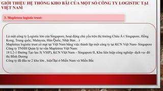 GIỚI THIỆU HỆ THỐNG KHO BÃI CỦA MỘT SỐ CÔNG TY LOGISTIC TẠI 
VIỆT NAM 
3. Mapletree logistic trust: 
Là một công ty Logistic lớn của Singapore, hoạt động chủ yếu trên thị trường Châu Á ( Singapore, Hồng 
Kong, Trung quốc, Malaysia, Hàn Quốc, Nhật Bản…) 
Mapletree logistic trust có mạt tại Việt Nam bằng việc thành lập một công ty tại KCN Việt Nam- Singapore 
Công ty TNHH Quản lý tư vấn Mapletree Việt Nam: 
18 L2-1 Đường Tạo lực 5( VSIP), KCN VIệt Nam – Singapore II, Khu liên hiệp công nghiệp- dịch vụ- đô 
thị BÌnh Dương 
Công ty đã đầu tư 2 kho lớn , hiện đại ở Miền Nam và Miền Bắc 
 