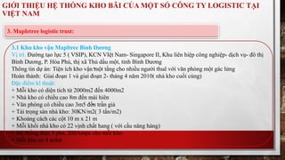GIỚI THIỆU HỆ THỐNG KHO BÃI CỦA MỘT SỐ CÔNG TY LOGISTIC TẠI 
VIỆT NAM 
3. Mapletree logistic trust: 
3.1 Khu kho vận Mapltree Bình Dương 
Vị trí: Đường tạo lực 5 ( VSIP), KCN VIệt Nam- Singapore II, Khu liên hiệp công nghiệp- dịch vụ- đô thị 
Bình Dương, P. Hòa Phú, thị xã Thủ dầu một, tỉnh Bình Dương 
Thông tin dự án: Tiện ích kho vận một tầng cho nhiều người thuê với văn phòng một gác lửng 
Hoàn thành: Giai đoạn 1 và giai đoạn 2- tháng 4 năm 2010( nhà kho cuối cùng) 
Đặc điểm kĩ thuật: 
+ Mỗi kho có diện tích từ 2000m2 đến 4000m2 
+ Nhà kho có chiều cao 8m đến mái hiên 
+ Văn phòng có chiều cao 3m5 đến trần giả 
+ Tải trọng sàn nhà kho: 30KN/m2( 3 tấn/m2) 
+ Khoảng cách các cột 10 m x 21 m 
+ Mỗi khối nhà kho có 22 vịnh chất hang ( với cầu nâng hàng) 
+ Hệ thống điện 3 pha, 200Ampe cho mỗi kho 
+ Mỗi kho có 4 toilet 
 